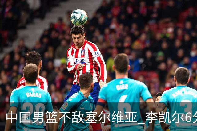 中国男篮不敌塞尔维亚 李凯尔6分4板赵睿13分